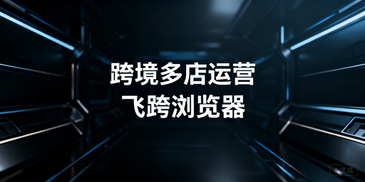 跨境电商多店铺防关联：飞跨浏览器等工具推荐