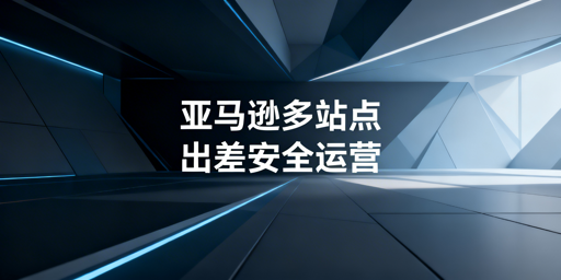 亚马逊多站点出差：安全运营与防关联实操指南