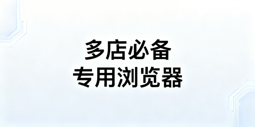 跨境电商专用浏览器:多店必用,防关联提效率选型指南