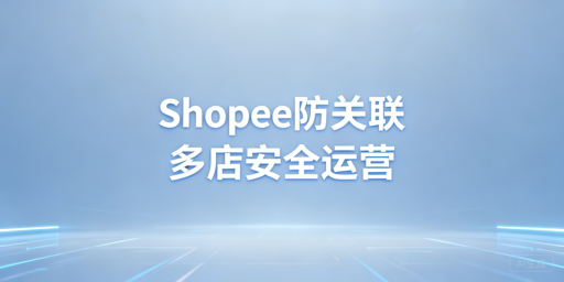 Shopee多店铺防账号关联:全维度实操指南