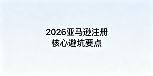 2026年亚马逊注册全流程注意事项及避坑指南