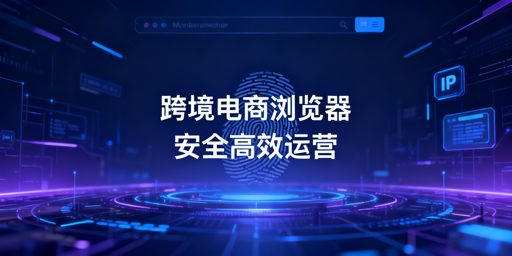 跨境电商浏览器与普通浏览器的区别及选购指南
