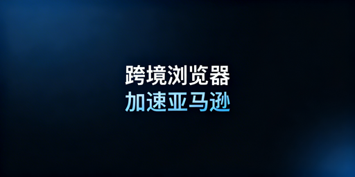 跨境电商浏览器：亚马逊后台加速及选型全解析