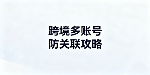 跨境电商多账号防关联：实操方法与工具推荐