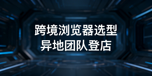 多人异地登店:跨境电商浏览器选型全指南