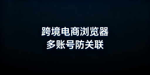跨境电商浏览器与普通浏览器：核心差异详解及选型推荐