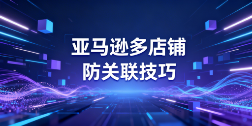 亚马逊多店铺防关联:五大维度实操避坑指南