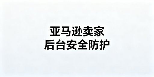 亚马逊卖家后台安全风险防范全指南及工具推荐