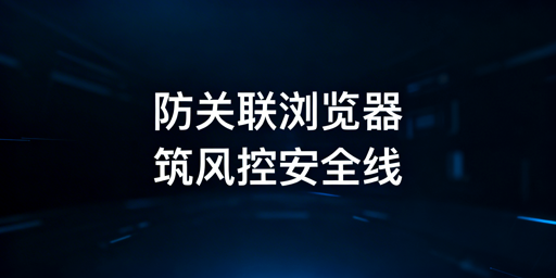 防关联浏览器：跨境电商风控避坑与账号安全指南
