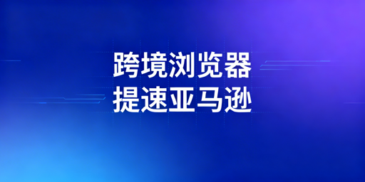 亚马逊后台加载慢？飞跨浏览器针对性解决指南