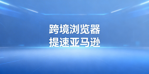《跨境电商浏览器:亚马逊后台访问提速指南》