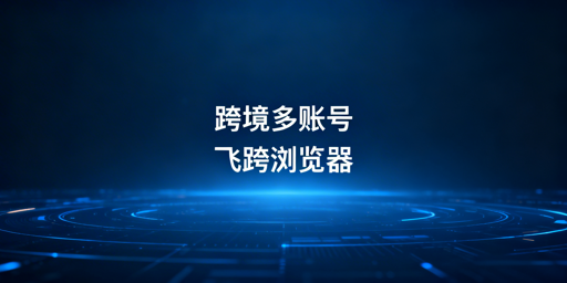 跨境多账号运营：防关联隔离工具对比及飞跨浏览器推荐
