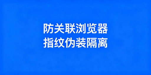 跨境电商防关联浏览器：原理、选型与使用指南