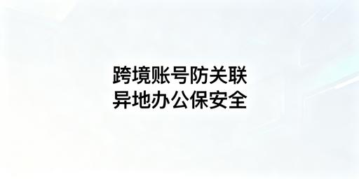 异地办公跨境电商:用防关联浏览器规避账号关联风险