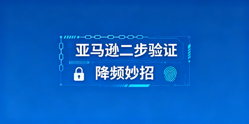 亚马逊二步验证频繁触发?解决方法及工具推荐