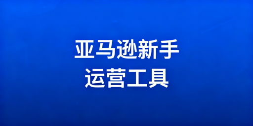 亚马逊新手运营工具分类推荐及选择指南