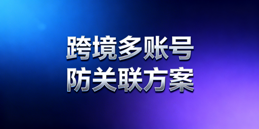 跨境账号防关联:普通浏览器漏洞与专业选型指南