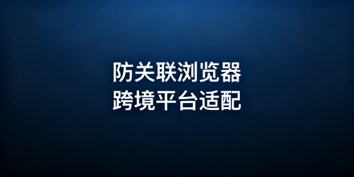 防关联浏览器跨境平台适配详解及选购推荐