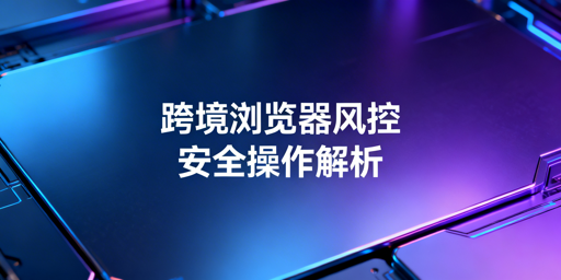 跨境电商浏览器升级配置：规避账号风控指南