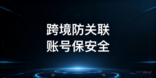 跨境电商防关联浏览器：多账号安全运营选型指南