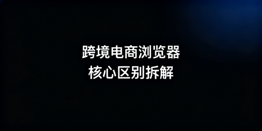 跨境电商浏览器与普通浏览器：核心区别与高性价比推荐