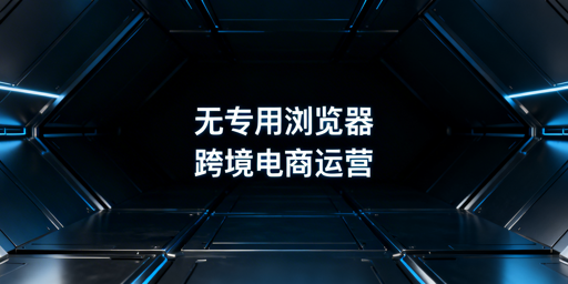 跨境电商专用浏览器：必要性解析与飞跨选型指南