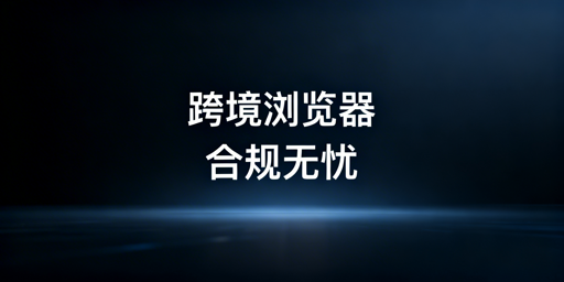 跨境电商浏览器：合规使用与安全选型全指南
