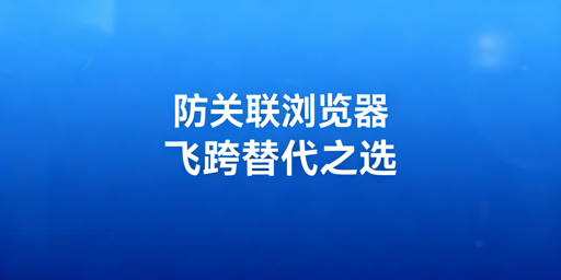紫鸟替代防关联浏览器：选型清单与飞跨推荐