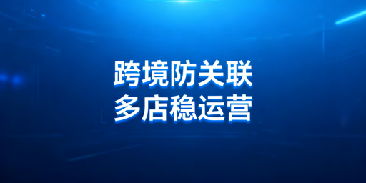 跨境电商防关联浏览器：多店铺运营防关联全解析