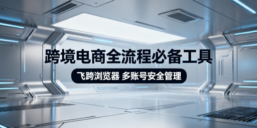 跨境电商全流程必备工具梳理 飞跨浏览器推荐