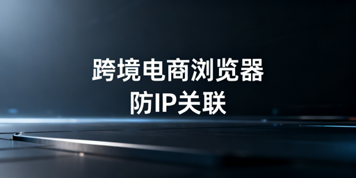 跨境电商浏览器：亚马逊IP关联解决方案与选购指南