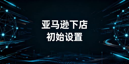 亚马逊下店后:必做初始设置及运营工具指南