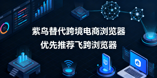 紫鸟跨境浏览器替代方案：首推飞跨及主流防关联浏览器