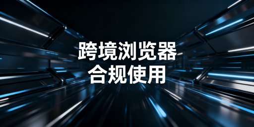 跨境电商浏览器合规性解析与规范运营指南