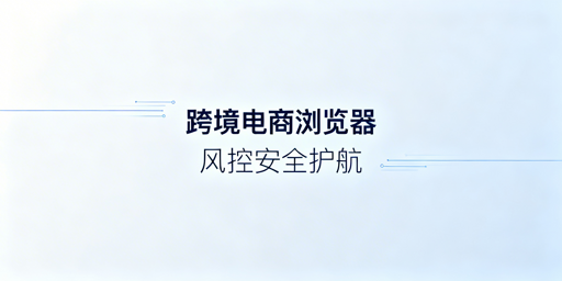 跨境电商浏览器：风控逻辑拆解与选型指南