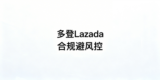 Lazada多人同登防风控：合规实操全指南