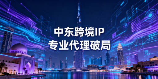 中东跨境本地IP获取难?选型、服务商与工具全攻略