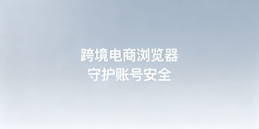 跨境电商浏览器保障亚马逊账号安全全指南