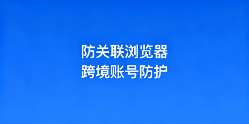 防关联浏览器：跨境多账号防关联原理与实操指南