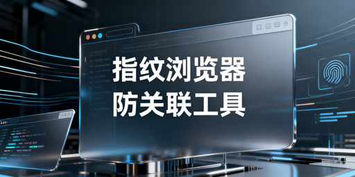 防关联浏览器与指纹浏览器:关系解析及跨境工具推荐