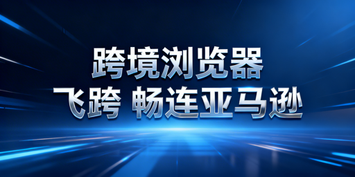 跨境电商浏览器:亚马逊后台加速原理与选型推荐