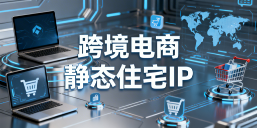 跨境电商静态住宅IP选用指南：场景适配+工具推荐