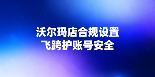 沃尔玛店铺下店后运营配置及账号防关联指南