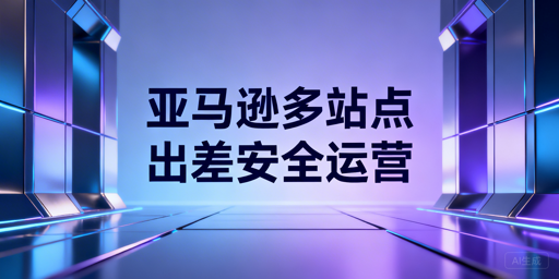 出差期间亚马逊多站点安全运营全流程指南