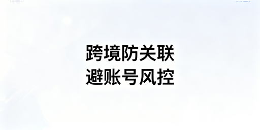 跨境电商防关联浏览器：关联风险原因及工具选择指南