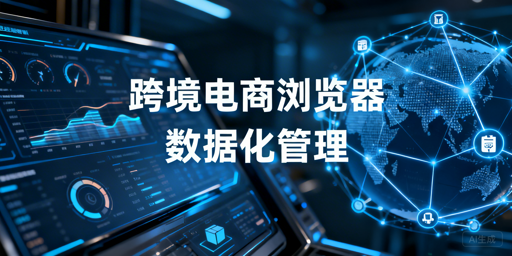 企业级跨境电商浏览器:数据化管理能力解析与选型
