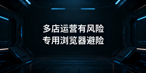 跨境电商运营:浏览器防关联避封号选型指南