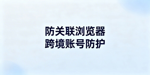 防关联浏览器:原理、效果及选择全指南