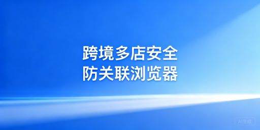 跨境电商安全浏览器:多店铺防关联安全指南