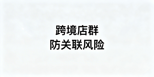 跨境店群关联风险规避：五大维度与高效工具方案